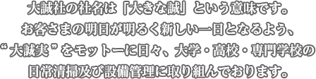大誠社の社名は「大きな誠」という意味です。お客さまの明日が明るく新しい一日となるよう、“大誠実”をモットーに日々、大学・高校・専門学校の日常清掃及び設備管理に取り組んでおります。