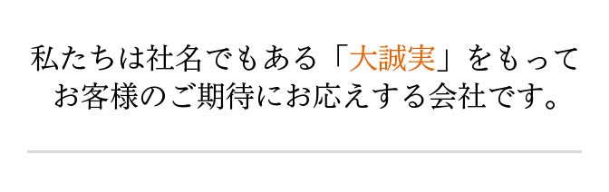 私たちは社名でもある「大誠実」をもってお客様のご期待にお応えする会社です。